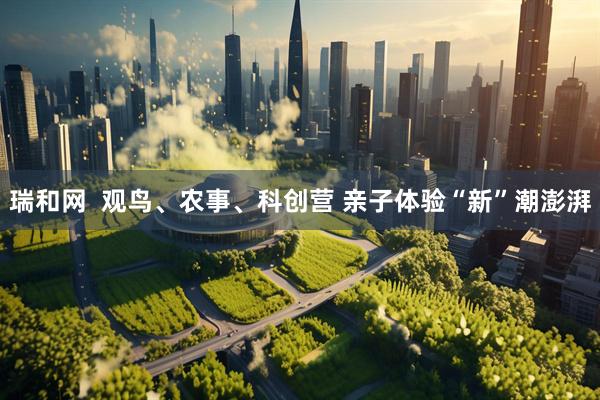 瑞和网  观鸟、农事、科创营 亲子体验“新”潮澎湃