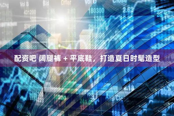 配资吧 阔腿裤 + 平底鞋，打造夏日时髦造型