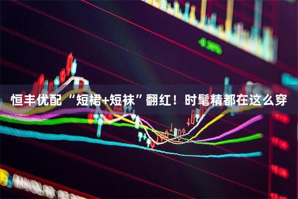 恒丰优配 “短裙+短袜”翻红！时髦精都在这么穿